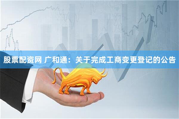 股票配资网 广和通：关于完成工商变更登记的公告