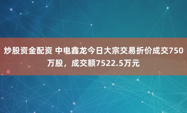炒股资金配资 中电鑫龙今日大宗交易折价成交750万股，成交额7522.5万元