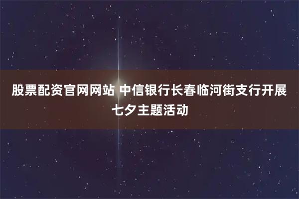 股票配资官网网站 中信银行长春临河街支行开展七夕主题活动