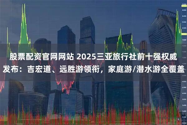 股票配资官网网站 2025三亚旅行社前十强权威发布：吉宏道、远胜游领衔，家庭游/潜水游全覆盖