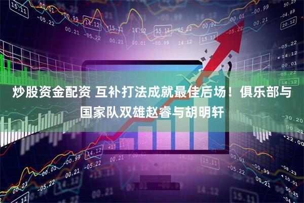 炒股资金配资 互补打法成就最佳后场！俱乐部与国家队双雄赵睿与胡明轩