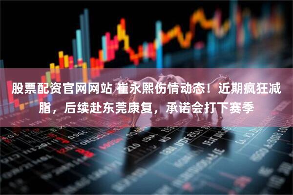 股票配资官网网站 崔永熙伤情动态！近期疯狂减脂，后续赴东莞康复，承诺会打下赛季