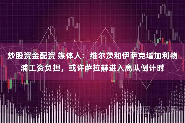 炒股资金配资 媒体人：维尔茨和伊萨克增加利物浦工资负担，或许萨拉赫进入离队倒计时