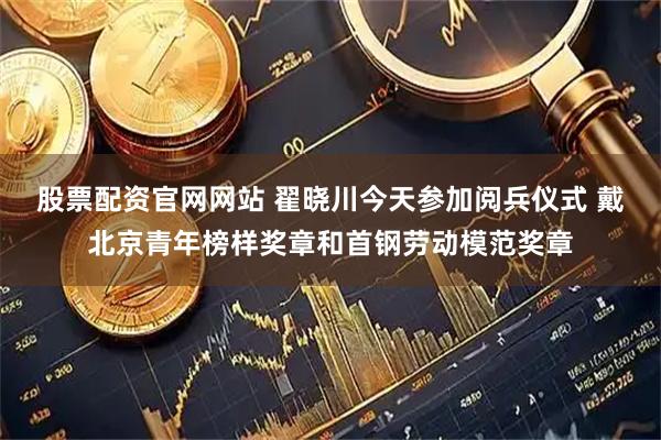 股票配资官网网站 翟晓川今天参加阅兵仪式 戴北京青年榜样奖章和首钢劳动模范奖章