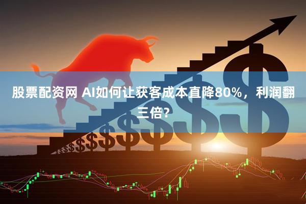 股票配资网 AI如何让获客成本直降80%，利润翻三倍？