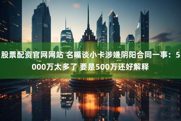 股票配资官网网站 名嘴谈小卡涉嫌阴阳合同一事：5000万太多了 要是500万还好解释