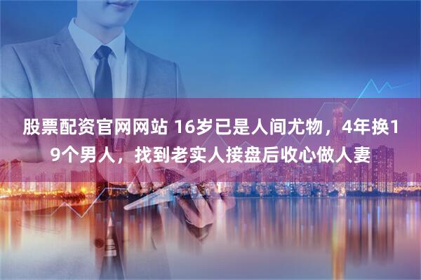 股票配资官网网站 16岁已是人间尤物，4年换19个男人，找到老实人接盘后收心做人妻