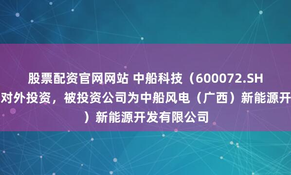 股票配资官网网站 中船科技（600072.SH）新增一起对外投资，被投资公司为中船风电（广西）新能源开发有限公司