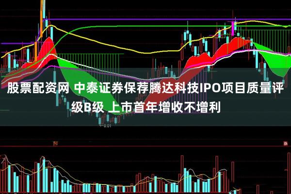 股票配资网 中泰证券保荐腾达科技IPO项目质量评级B级 上市首年增收不增利