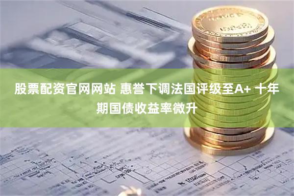 股票配资官网网站 惠誉下调法国评级至A+ 十年期国债收益率微升
