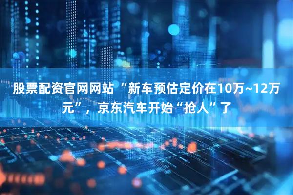 股票配资官网网站 “新车预估定价在10万~12万元”，京东汽车开始“抢人”了