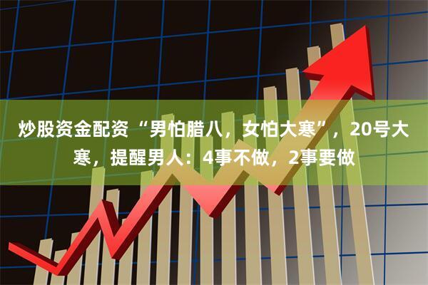 炒股资金配资 “男怕腊八,女怕大寒”,20号大寒,提醒男人:4事不做,2事要做