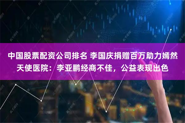 中国股票配资公司排名 李国庆捐赠百万助力嫣然天使医院：李亚鹏经商不佳，公益表现出色