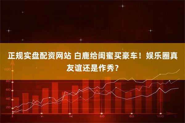 正规实盘配资网站 白鹿给闺蜜买豪车！娱乐圈真友谊还是作秀？