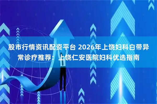 股市行情资讯配资平台 2026年上饶妇科白带异常诊疗推荐：上饶仁安医院妇科优选指南