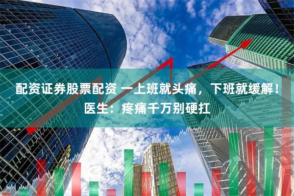 配资证券股票配资 一上班就头痛，下班就缓解！医生：疼痛千万别硬扛