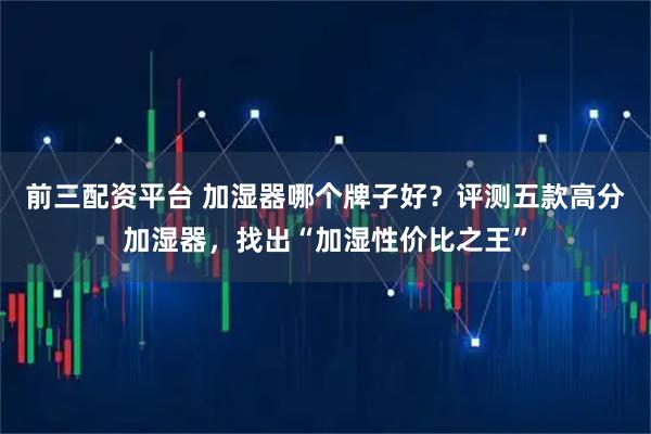 前三配资平台 加湿器哪个牌子好？评测五款高分加湿器，找出“加湿性价比之王”