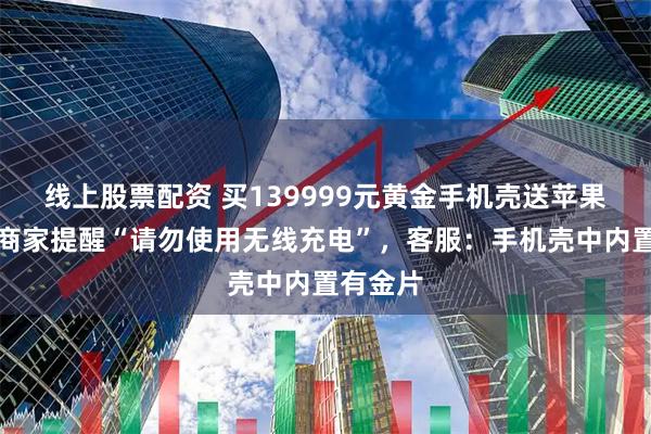 线上股票配资 买139999元黄金手机壳送苹果手机，商家提醒“请勿使用无线充电”，客服：手机壳中内置有金片