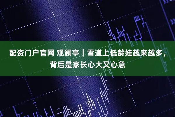 配资门户官网 观澜亭|雪道上低龄娃越来越多,背后是家长心大又心急