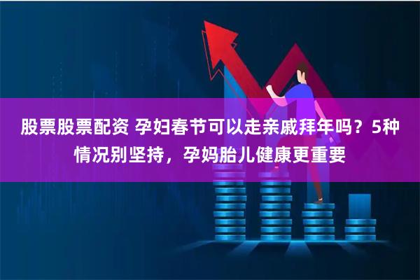 股票股票配资 孕妇春节可以走亲戚拜年吗?5种情况别坚持,孕妈胎儿健康更重要