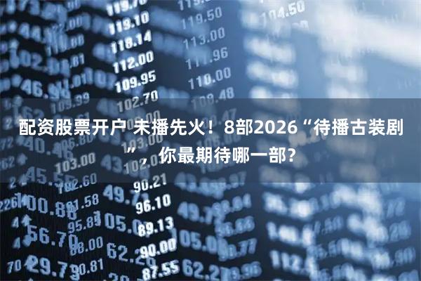 配资股票开户 未播先火！8部2026“待播古装剧”，你最期待哪一部？