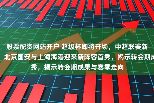 股票配资网站开户 超级杯即将开场,中超联赛新赛季率先亮相,北京国安与上海海港迎来新阵容首秀,揭示转会期成果与赛季走向