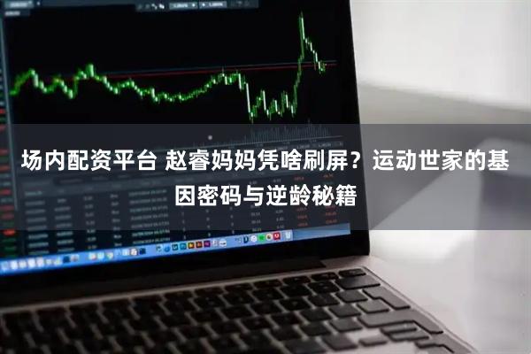 场内配资平台 赵睿妈妈凭啥刷屏？运动世家的基因密码与逆龄秘籍