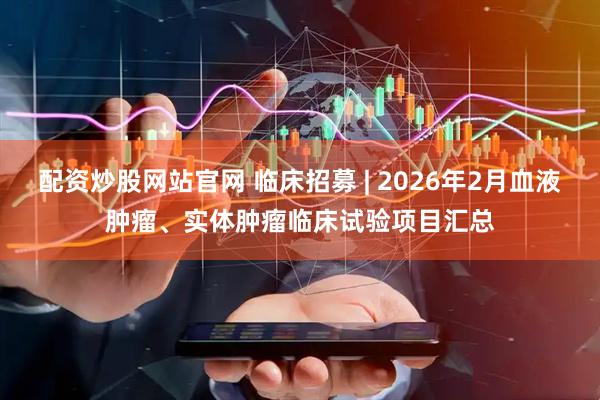 配资炒股网站官网 临床招募 | 2026年2月血液肿瘤、实体肿瘤临床试验项目汇总