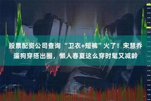 股票配资公司查询 “卫衣+短裤”火了！宋慧乔遛狗穿搭出圈，懒人春夏这么穿时髦又减龄
