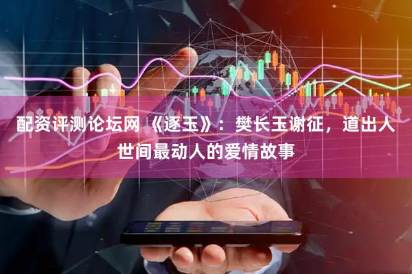 配资评测论坛网 《逐玉》:樊长玉谢征,道出人世间最动人的爱情故事