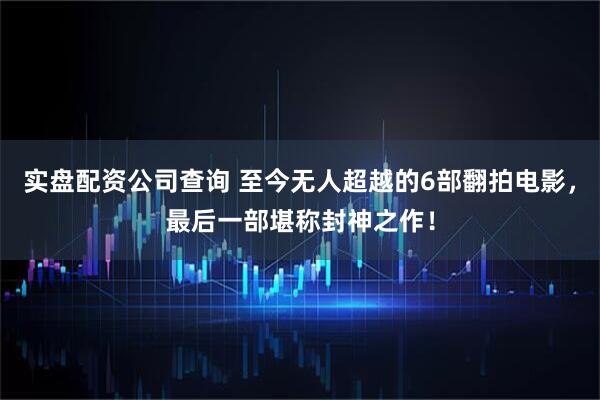 实盘配资公司查询 至今无人超越的6部翻拍电影，最后一部堪称封神之作！
