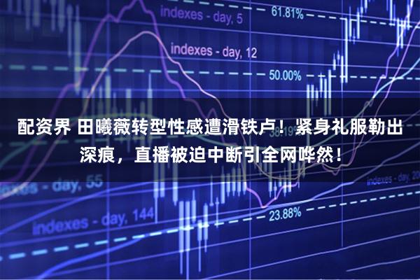 配资界 田曦薇转型性感遭滑铁卢！紧身礼服勒出深痕，直播被迫中断引全网哗然！