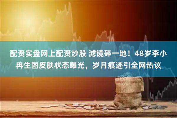 配资实盘网上配资炒股 滤镜碎一地！48岁李小冉生图皮肤状态曝光，岁月痕迹引全网热议
