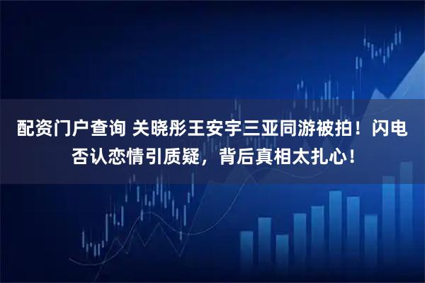 配资门户查询 关晓彤王安宇三亚同游被拍！闪电否认恋情引质疑，背后真相太扎心！