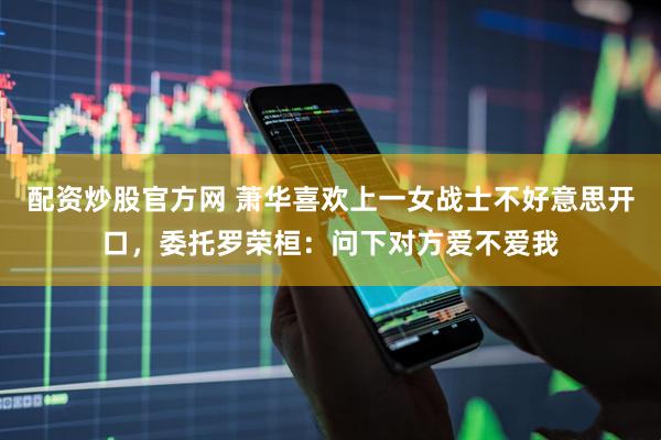 配资炒股官方网 萧华喜欢上一女战士不好意思开口，委托罗荣桓：问下对方爱不爱我