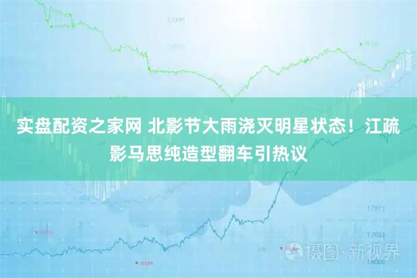 实盘配资之家网 北影节大雨浇灭明星状态！江疏影马思纯造型翻车引热议