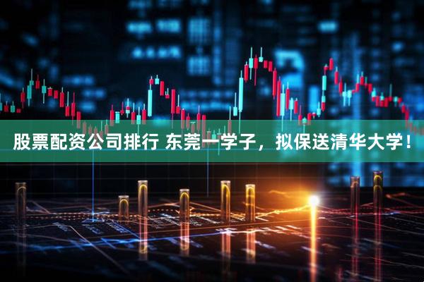 股票配资公司排行 东莞一学子，拟保送清华大学！