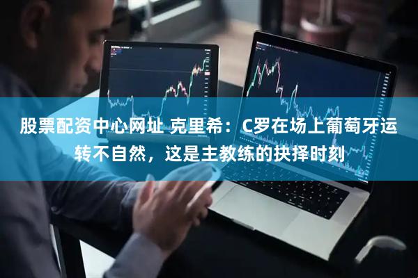 股票配资中心网址 克里希：C罗在场上葡萄牙运转不自然，这是主教练的抉择时刻