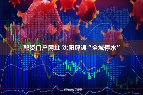 配资门户网址 沈阳辟谣“全城停水”