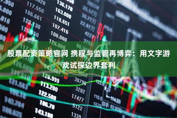股票配资策略官网 携程与监管再博弈：用文字游戏试探边界套利