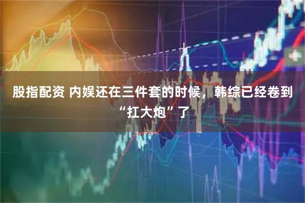 股指配资 内娱还在三件套的时候，韩综已经卷到“扛大炮”了