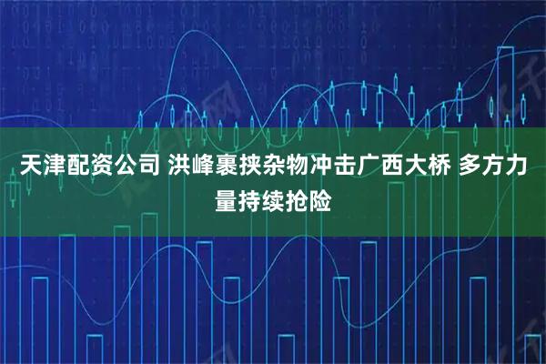 天津配资公司 洪峰裹挟杂物冲击广西大桥 多方力量持续抢险