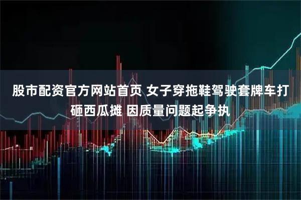 股市配资官方网站首页 女子穿拖鞋驾驶套牌车打砸西瓜摊 因质量问题起争执