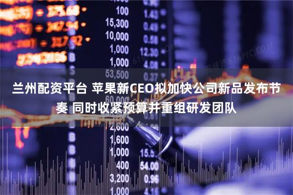 兰州配资平台 苹果新CEO拟加快公司新品发布节奏 同时收紧预算并重组研发团队